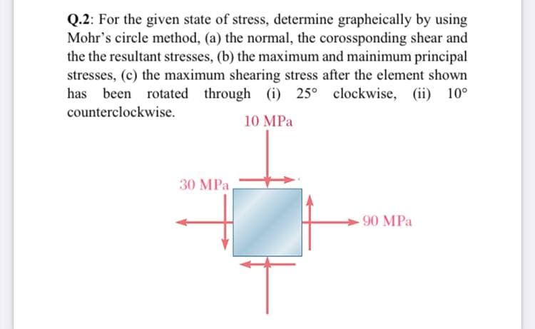 Q.2: For the given state of stress, determine grapheically by using
Mohr's circle method, (a) the normal, the corossponding shear and
the the resultant stresses, (b) the maximum and mainimum principal
stresses, (c) the maximum shearing stress after the element shown
has been rotated through (i) 25° clockwise, (ii) 10°
counterclockwise.
10 MPa
30 MPa
90 MPa
