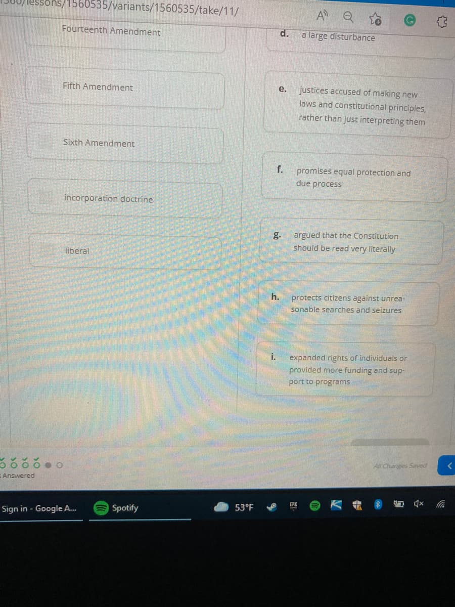 sohs/1560535/variants/1560535/take/11/
A
Fourteenth Amendment
d.
a large disturbance
Fifth Amendment
justices accused of making new
laws and constitutional principles,
rather than just interpreting them
e.
Sixth Amendment
f.
promises equal protection and
due process
incorporation doctrine
g.
argued that the Constitution
liberal
should be read very literally
h.
protects citizens against unrea-
sonable searches and seizures
i.
expanded rights of individuals or
provided more funding and sup-
port to programs
All Changes Saved
Answered
EPC
Sign in - Google A...
ASpotify
53°F
