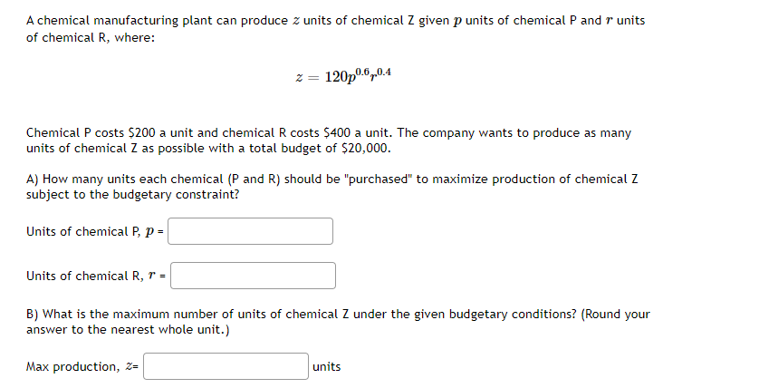 A chemical manufacturing plant can produce z units of chemical Z given p units of chemical P and r units
of chemical R, where:
Chemical P costs $200 a unit and chemical R costs $400 a unit. The company wants to produce as many
units of chemical Z as possible with a total budget of $20,000.
2 = 120p0.6.0.4
A) How many units each chemical (P and R) should be "purchased" to maximize production of chemical Z
subject to the budgetary constraint?
Units of chemical P, p =
Units of chemical R, r =
B) What is the maximum number of units of chemical Z under the given budgetary conditions? (Round your
answer to the nearest whole unit.)
Max production, Z=
units