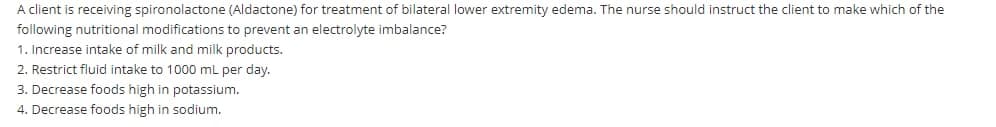 A client is receiving spironolactone (Aldactone) for treatment of bilateral lower extremity edema. The nurse should instruct the client to make which of the
following nutritional modifications to prevent an electrolyte imbalance?
1. Increase intake of milk and milk products.
2. Restrict fluid intake to 1000 mL per day.
3. Decrease foods high in potassium.
4. Decrease foods high in sodium.
