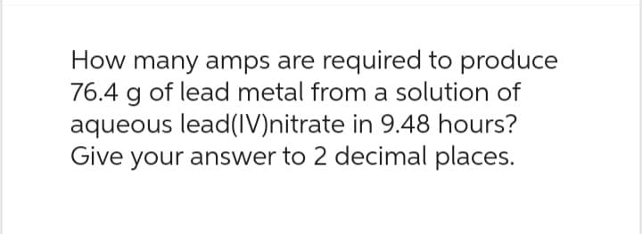 How many amps are required to produce
76.4 g of lead metal from a solution of
aqueous lead(IV)nitrate in 9.48 hours?
Give your answer to 2 decimal places.