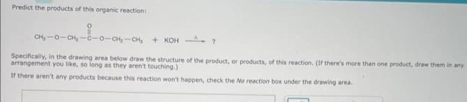 Predict the products of this organic reaction:
CH,O CHOCH, CH, + KOH
Specifically, in the drawing area below draw the structure of the product, or products, of this reaction. (If there's more than one product, draw them in any
arrangement you like, so long as they aren't touching.)
If there aren't any products because this reaction won't happen, check the No reaction box under the drawing area.