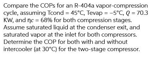 Compare the COPs for an R-404a vapor-compression
cycle, assuming Tcond = 45°C, Tevap = -5°C, Q = 70.3
KW, and nc = 68% for both compression stages.
Assume saturated liquid at the condenser exit, and
saturated vapor at the inlet for both compressors.
Determine the COP for both with and without
intercooler (at 30°C) for the two-stage compressor.