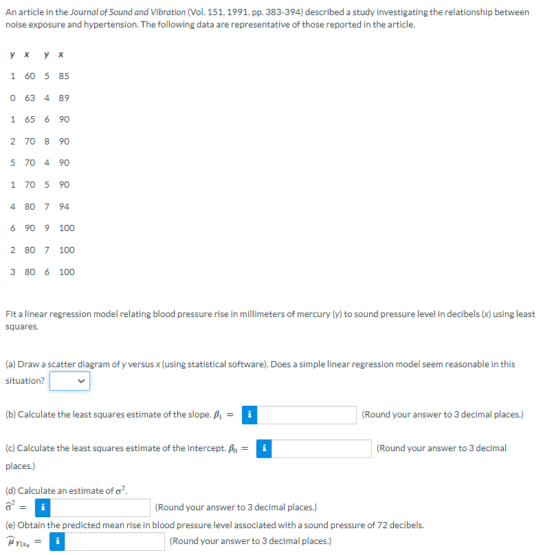 An article in the Journal of Sound and Vibration (Vol. 151, 1991, pp. 383-394) described a study investigating the relationship between
noise exposure and hypertension. The following data are representative of those reported in the article.
y x
1 60 5 85
0 63 4 89
1 65 6 90
2 70 8 90
5 70 4 90
1 70 5 90
4 80 7 94
6 90 9 100
2 80 7 100
3 80 6 100
Fit a linear regression model relating blood pressure rise in millimeters of mercury (y) to sound pressure level in decibels (x) using least
squares.
(a) Draw a scatter diagram of y versus x (using statistical software). Does a simple linear regression model seem reasonable in this
situation?
(b) Calculate the least squares estimate of the slope. P₁ = i
(c) Calculate the least squares estimate of the intercept. Po = i
places.)
(d) Calculate an estimate of o².
i
(Round your answer to 3 decimal places.)
=
(Round your answer to 3 decimal
(Round your answer to 3 decimal places.)
(e) Obtain the predicted mean rise in blood pressure level associated with a sound pressure of 72 decibels.
(Round your answer to 3 decimal places.)
HY|XD