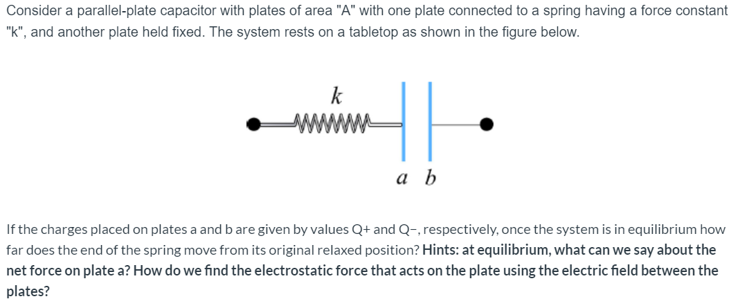 Consider a parallel-plate capacitor with plates of area "A" with one plate connected to a spring having a force constant
"k", and another plate held fixed. The system rests on a tabletop as shown in the figure below.
k
а Ь
If the charges placed on plates a and b are given by values Q+ and Q-, respectively, once the system is in equilibrium how
far does the end of the spring move from its original relaxed position? Hints: at equilibrium, what can we say about the
net force on plate a? How do we find the electrostatic force that acts on the plate using the electric field between the
plates?
