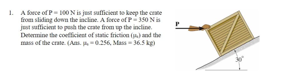 A force of P = 100 N is just sufficient to keep the crate
from sliding down the incline. A force of P = 350 N is
just sufficient to push the crate from up the incline.
Determine the coefficient of static friction (us) and the
mass of the crate. (Ans. µs = 0.256, Mass = 36.5 kg)
1.
30°
