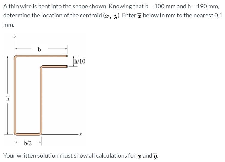 A thin wire is bent into the shape shown. Knowing that b = 100 mm and h = 190 mm,
determine the location of the centroid (x, y). Enter x below in mm to the nearest 0.1
mm.
h/10
h
b/2
Your written solution must show all calculations for g and y.
