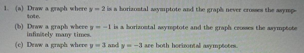 1. (a) Draw a graph where y = 2 is a horizontal asymptote and the graph never crosses the asymp-
tote.
(b) Draw a graph where y = -1 is a horizontal asymnptote and the graph crosses the asymptote
infinitely many times.
(c) Draw a graph where y =
3 and y=-3 are both horizontal asymptotes.
%3D
