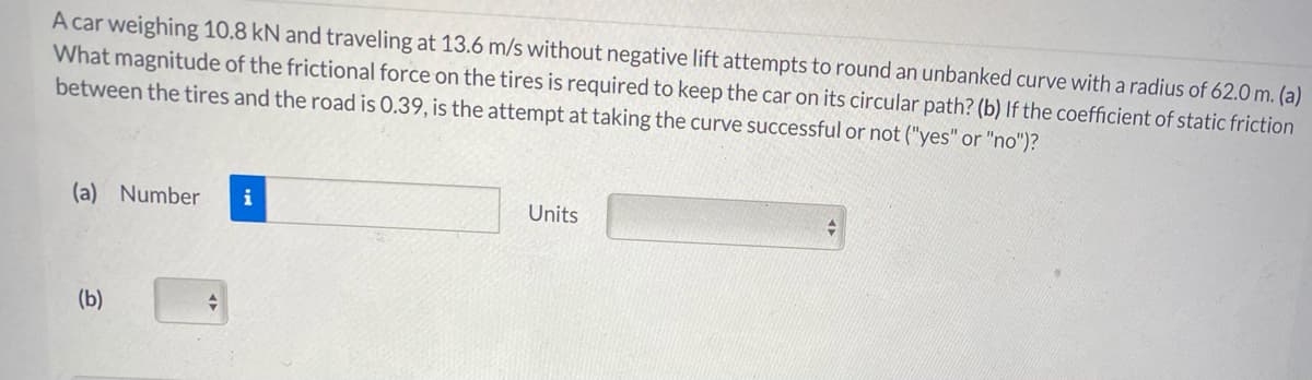 A car weighing 10.8 kN and traveling at 13.6 m/s without negative lift attempts to round an unbanked curve with a radius of 62.0 m. (a)
What magnitude of the frictional force on the tires is required to keep the car on its circular path? (b) If the coefficient of static friction
between the tires and the road is 0.39, is the attempt at taking the curve successful or not ("yes" or "no")?
(a) Number
i
Units
(b)
