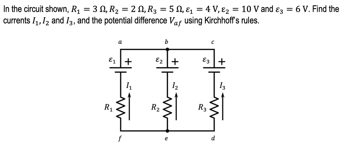 In the circuit shown, R₁ = 3, R₂ = 2 N, R3 = 5 N, &₁ = 4 V, &₂ = 10 V and 3 = 6 V. Find the
E1
currents 1₁, 12 and 13, and the potential difference Vaf using Kirchhoff's rules.
b
a
E₂ +
E3+
1₂
13
E1
R₁
f
+
Į
R₂
e
R3
d