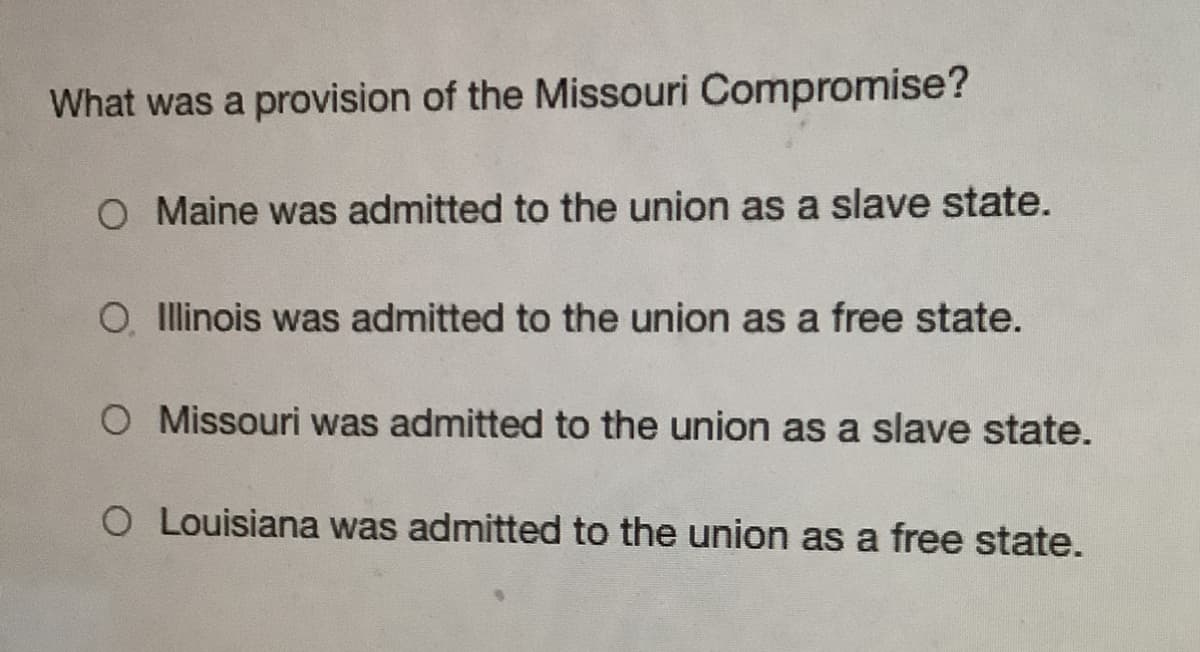 What was a provision of the Missouri Compromise?
O Maine was admitted to the union as a slave state.
O, Illinois was admitted to the union as a free state.
O Missouri was admitted to the union as a slave state.
O Louisiana was admitted to the union as a free state.
