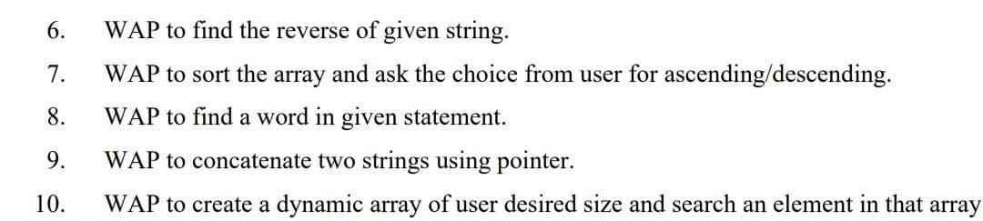 6.
WAP to find the reverse of given string.
7.
WAP to sort the array and ask the choice from user for ascending/descending.
8.
WAP to find a word in given statement.
9.
WAP to concatenate two strings using pointer.
10.
WAP to create a dynamic array of user desired size and search an element in that array
