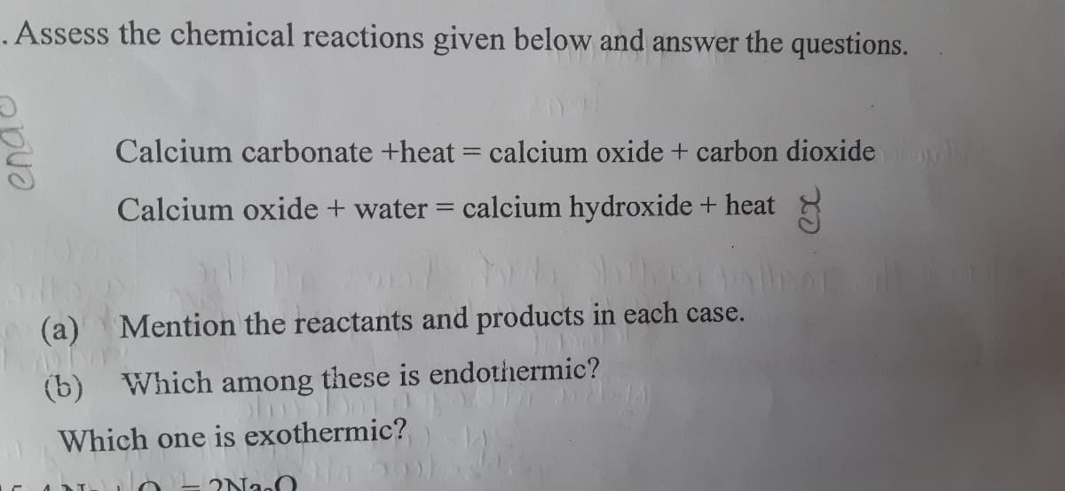 .Assess the chemical reactions given below and answer the questions.
Calcium carbonate +heat = calcium oxide + carbon dioxide
Calcium oxide + water = calcium hydroxide + heat
(a) Mention the reactants and products in each case.
(b) Which among these is endothermic?
Which one is exothermic?
end

