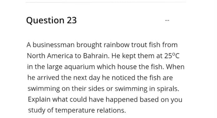 Question 23
A businessman brought rainbow trout fish from
North America to Bahrain. He kept them at 25°C
in the large aquarium which house the fish. When
he arrived the next day he noticed the fish are
swimming on their sides or swimming in spirals.
Explain what could have happened based on you
study of temperature relations.
