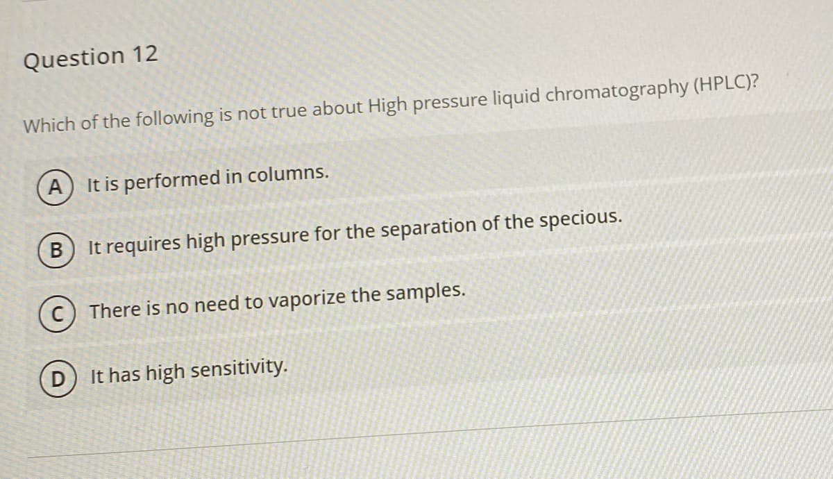 Question 12
Which of the following is not true about High pressure liquid chromatography (HPLC)?
A) It is performed in columns.
It requires high pressure for the separation of the specious.
There is no need to vaporize the samples.
It has high sensitivity.

