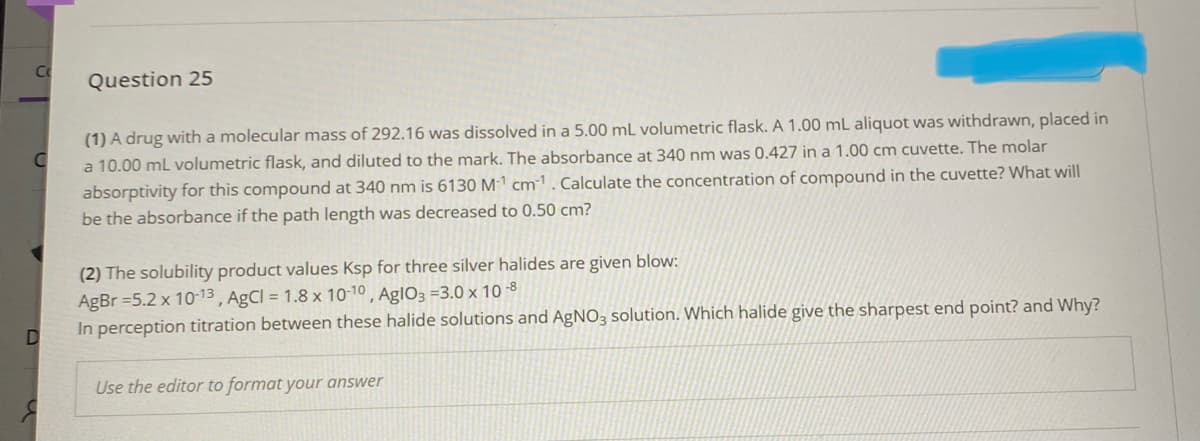 Question 25
(1) A drug with a molecular mass of 292.16 was dissolved in a 5.00 mL volumetric flask. A 1.00 mL aliquot was withdrawn, placed in
a 10.00 ml volumetric flask, and diluted to the mark. The absorbance at 340 nm was 0.427 in a 1.00 cm cuvette. The molar
absorptivity for this compound at 340 nm is 6130 M-1 cm-1. Calculate the concentration of compound in the cuvette? What will
be the absorbance if the path length was decreased to 0.50 cm?
(2) The solubility product values Ksp for three silver halides are given blow:
AgBr =5.2 x 10-13 , AgCl = 1.8 x 10-10 , AglO3 =3.0 x 10 -8
In perception titration between these halide solutions and AgNO3 solution. Which halide give the sharpest end point? and Why?
Use the editor to format your answer
