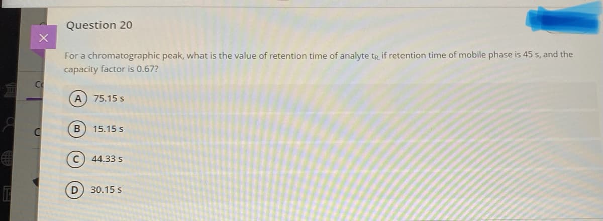 Question 20
For a chromatographic peak, what is the value of retention time of analyte tR, if retention time of mobile phase is 45 s, and the
capacity factor is 0.67?
Co
75.15 s
15.15 s
44.33 s
30.15 s
