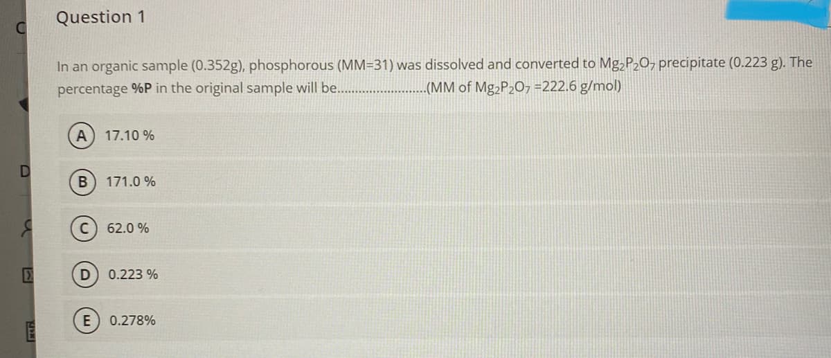 Question 1
In an organic sample (0.352g), phosphorous (MM=31) was dissolved and converted to Mg¿P20, precipitate (0.223 g). The
percentage %P in the original sample will be.
(MM of Mg2P2O7 =222.6 g/mol)
A
17.10 %
B
171.0 %
62.0 %
0.223 %
E
0.278%
