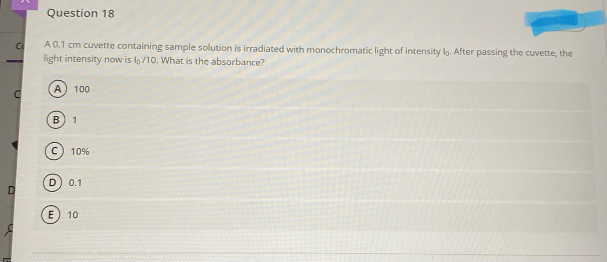 Question 18
A 0.1 cm cuvette containing sample solution is irradiated with monochromatic light of intensity lo. After passing the cuvette, the
light intensity now is lo /10. What is the absorbance?
Cc
100
1
C
10%
D
0.1
E
10
