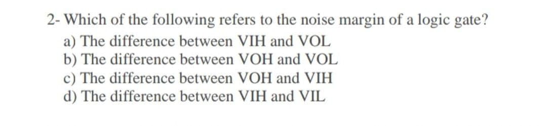 2- Which of the following refers to the noise margin of a logic gate?
a) The difference between VIH and VOL
b) The difference between VOH and VOL
c) The difference between VOH and VIH
d) The difference between VIH and VIL
