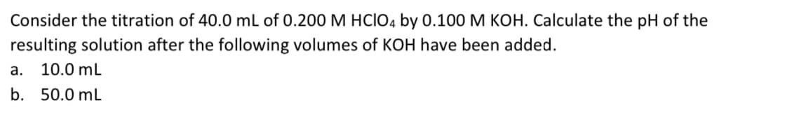 Consider the titration of 40.0 mL of 0.200 M HCIO4 by 0.100 M KOH. Calculate the pH of the
resulting solution after the following volumes of KOH have been added.
a. 10.0 ml
b. 50.0 mL
