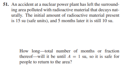 51. An accident at a nuclear power plant has left the surround-
ing area polluted with radioactive material that decays nat-
urally. The initial amount of radioactive material present
is 15 su (safe units), and 5 months later it is still 10 su.
How long-total number of months or fraction
thereof-will it be until A = 1 su, so it is safe for
people to return to the area?
