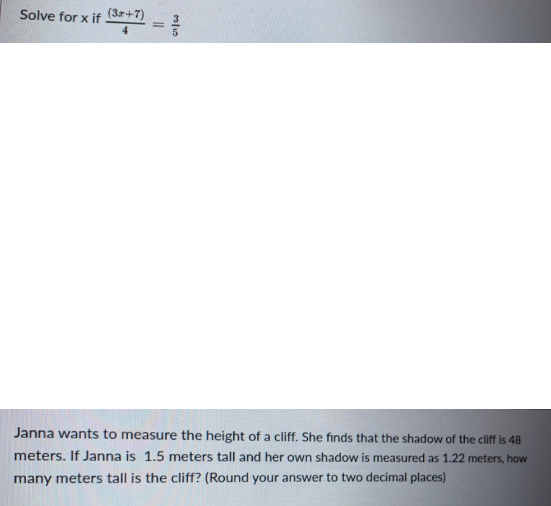 Solve for x if (37+7)
Janna wants to measure the height of a cliff. She finds that the shadow of the cliff is 48
meters. If Janna is 1.5 meters tall and her own shadow is measured as 1.22 meters, how
many meters tall is the cliff? (Round your answer to two decimal places)
