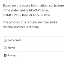 Based on the above information, conjecture
if the statement is ALWAYS true,
SOMETIMES true, or NEVER true.
The product of a rational number and a
rational number is rational.
O Sometimes
O Never
O Always
