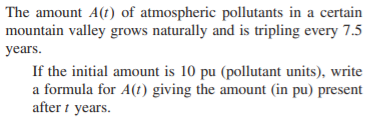 |The amount A(t) of atmospheric pollutants in a certain
mountain valley grows naturally and is tripling every 7.5
years.
If the initial amount is 10 pu (pollutant units), write
a formula for A(1) giving the amount (in pu) present
after i years.

