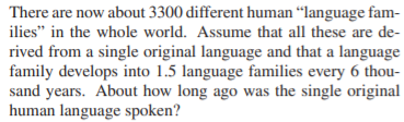 There are now about 3300 different human “language fam-
ilies" in the whole world. Assume that all these are de-
rived from a single original language and that a language
family develops into 1.5 language families every 6 thou-
sand years. About how long ago was the single original
human language spoken?
