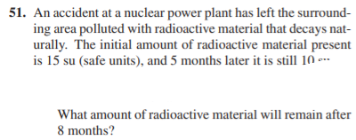 51. An accident at a nuclear power plant has left the surround-
ing area polluted with radioactive material that decays nat-
urally. The initial amount of radioactive material present
is 15 su (safe units), and 5 months later it is still 10 --
What amount of radioactive material will remain after
8 months?
