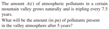 |The amount A(t) of atmospheric pollutants in a certain
mountain valley grows naturally and is tripling every 7.5
years.
What will be the amount (in pu) of pollutants present
in the valley atmosphere after 5 years?
