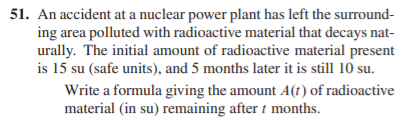 51. An accident at a nuclear power plant has left the surround-
ing area polluted with radioactive material that decays nat-
urally. The initial amount of radioactive material present
is 15 su (safe units), and 5 months later it is still 10 su.
Write a formula giving the amount A(t) of radioactive
material (in su) remaining after 1 months.
