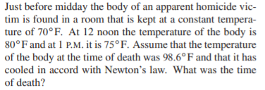 Just before midday the body of an apparent homicide vic-
tim is found in a room that is kept at a constant tempera-
ture of 70°F. At 12 noon the temperature of the body is
80°F and at 1 P.M. it is 75°F. Assume that the temperature
of the body at the time of death was 98.6°F and that it has
cooled in accord with Newton's law. What was the time
of death?
