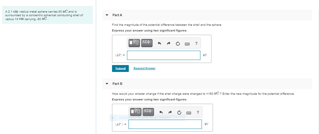 A 2.1 cm -radius metal sphere carries 80 nC and is
surrounded by a concentric spherical conducting shell of
radius 14 Cm carrying -80 nC
Part A
Find the magnitude of the potential difference between the shell and the sphere.
Express your answer using two significant figures.
JAV =
kV
Submit
Request Answer
Part B
How would your answer change if the shell charge were changed to +180 nC ? Enter the new magnitude for the potential difference.
Express your answer using two significant figures.
Dikdo
|AV| =
kV
