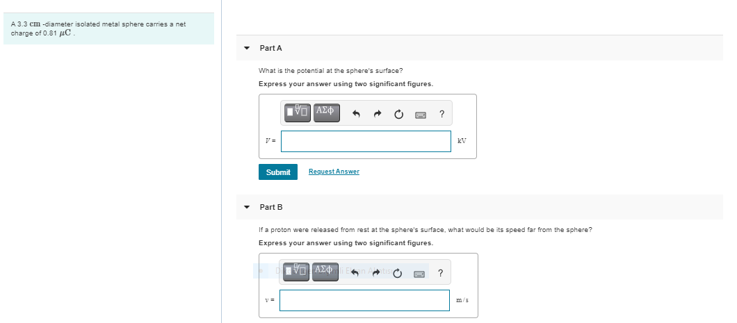A 3.3 cm -diameter isolated metal sphere carries a net
charge of 0.81 uC .
Part A
What is the potential at the sphere's surface?
Express your answer using two significant figures.
kV
Submit
Request Answer
Part B
If a proton were released from rest at the sphere's surface, what would be its speed far from the sphere?
Express your answer using two significant figures.
m/s
