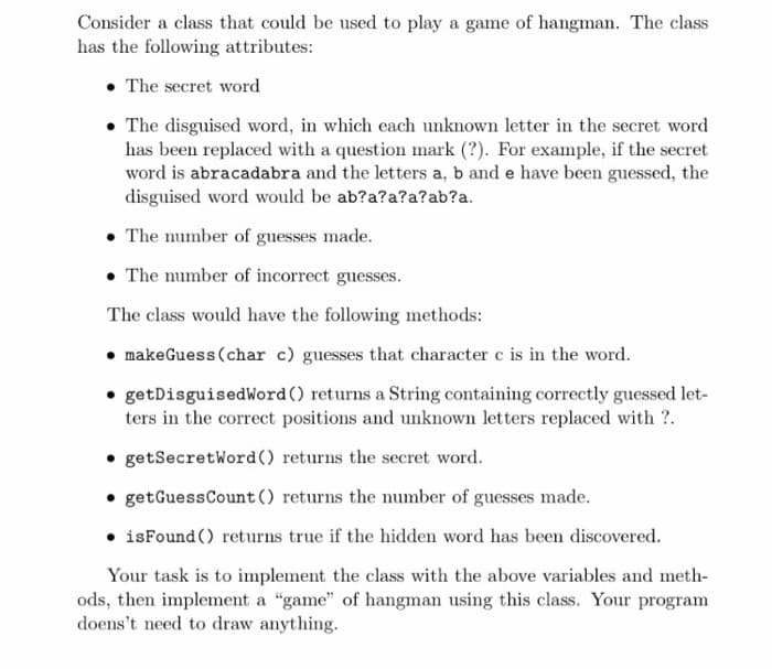 Consider a class that could be used to play a game of hangman. The class
has the following attributes:
• The secret word
The disguised word, in which each unknown letter in the secret word
has been replaced with a question mark (?). For example, if the secret
word is abracadabra and the letters a, b and e have been guessed, the
disguised word would be ab?a?a?a?ab?a.
• The number of guesses made.
• The number of incorrect guesses.
The class would have the following methods:
makeGuess (char c) guesses that character c is in the word.
getDisguisedWord() returns a String containing correctly guessed let-
ters in the correct positions and unknown letters replaced with ?.
getSecretWord() returns the secret word.
getGuessCount () returns the number of guesses made.
• isFound () returns true if the hidden word has been discovered.
Your task is to implement the class with the above variables and meth-
ods, then implement a "game" of hangman using this class. Your program
doens't need to draw anything.
