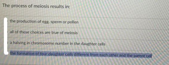 The process of meiosis results in:
the production of egg. sperm or pollen
all of these choices are true of meiosis
a halving in chromosome number in the daughter cells
the formation of four daughter cells different from each other and the parent cell
