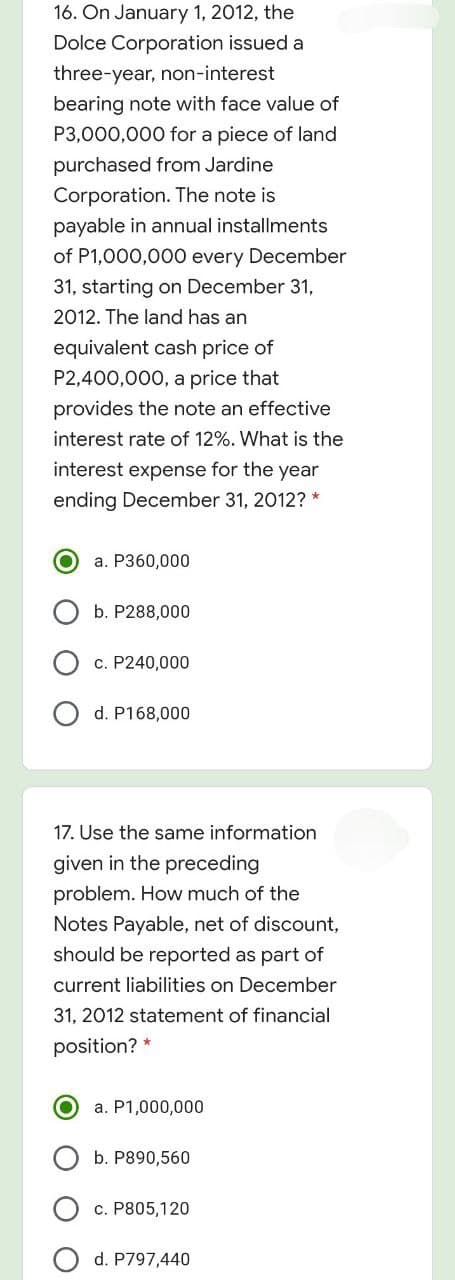 16. On January 1, 2012, the
Dolce Corporation issued a
three-year, non-interest
bearing note with face value of
P3,000,000 for a piece of land
purchased from Jardine
Corporation. The note is
payable in annual installments
of P1,000,000 every December
31, starting on December 31,
2012. The land has an
equivalent cash price of
P2,400,000, a price that
provides the note an effective
interest rate of 12%. What is the
interest expense for the year
ending December 31, 2012? *
a. P360,000
b. P288,000
c. P240,000
d. P168,000
17. Use the same information
given in the preceding
problem. How much of the
Notes Payable, net of discount,
should be reported as part of
current liabilities on December
31, 2012 statement of financial
position? *
a. P1,000,000
b. P890,560
c. P805,120
d. P797,440
