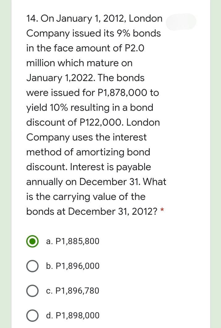 14. On January 1, 2012, London
Company issued its 9% bonds
in the face amount of P2.0
million which mature on
January 1,2022. The bonds
were issued for P1,878,000O to
yield 10% resulting in a bond
discount of P122,000. London
Company uses the interest
method of amortizing bond
discount. Interest is payable
annually on December 31. What
is the carrying value of the
bonds at December 31, 2012? *
a. P1,885,800
b. P1,896,000
c. P1,896,780
O d. P1,898,000
