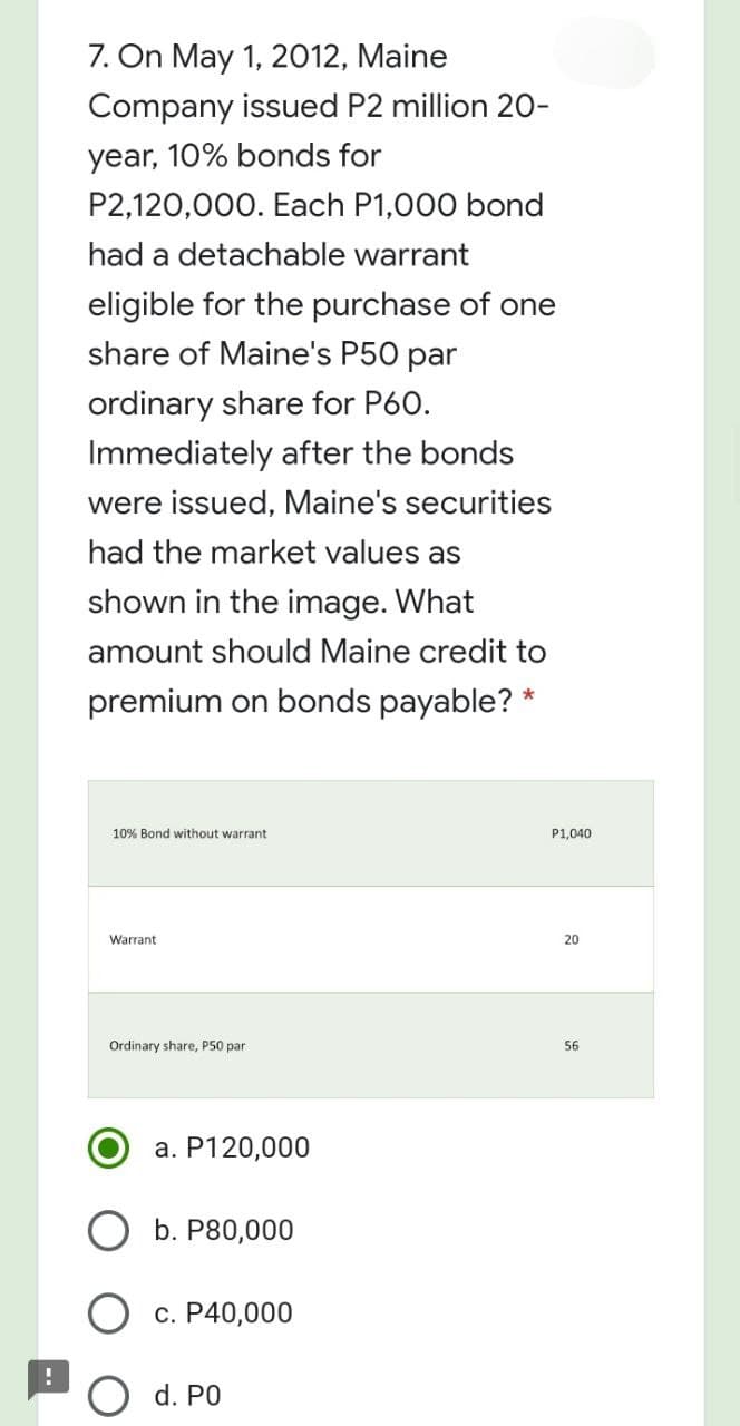 7. On May 1, 2012, Maine
Company issued P2 million 20-
year, 10% bonds for
P2,120,000. Each P1,000 bond
had a detachable warrant
eligible for the purchase of one
share of Maine's P50 par
ordinary share for P60.
Immediately after the bonds
were issued, Maine's securities
had the market values as
shown in the image. What
amount should Maine credit to
premium on bonds payable? *
10% Bond without warrant
P1,040
Warrant
20
Ordinary share, P50 par
56
a. P120,000
b. P80,000
O c. P40,000
d. PO
