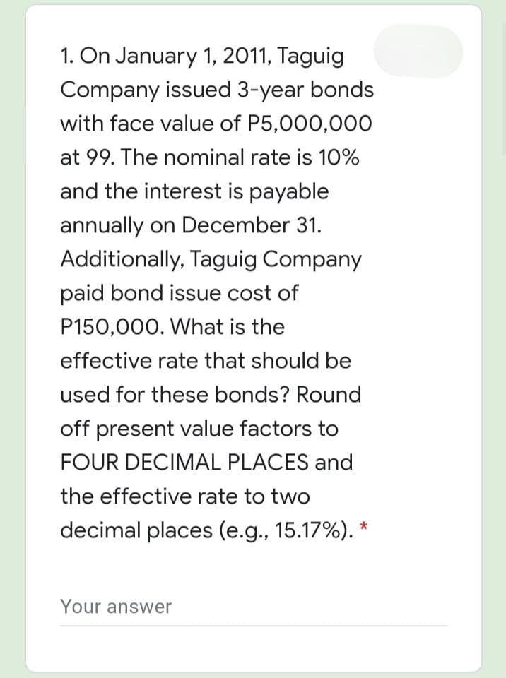 1. On January 1, 2011, Taguig
Company issued 3-year bonds
with face value of P5,000,00O
at 99. The nominal rate is 10%
and the interest is payable
annually on December 31.
Additionally, Taguig Company
paid bond issue cost of
P150,000. What is the
effective rate that should be
used for these bonds? Round
off present value factors to
FOUR DECIMAL PLACES and
the effective rate to two
decimal places (e.g., 15.17%). *
Your answer
