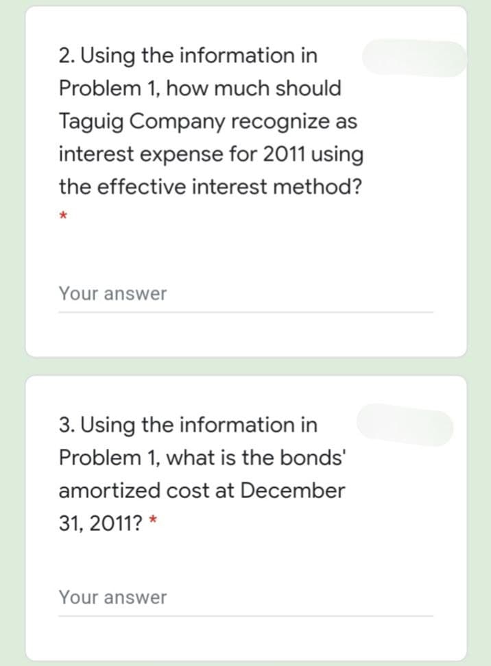 2. Using the information in
Problem 1, how much should
Taguig Company recognize as
interest expense for 2011 using
the effective interest method?
Your answer
3. Using the information in
Problem 1, what is the bonds'
amortized cost at December
31, 2011? *
Your answer
