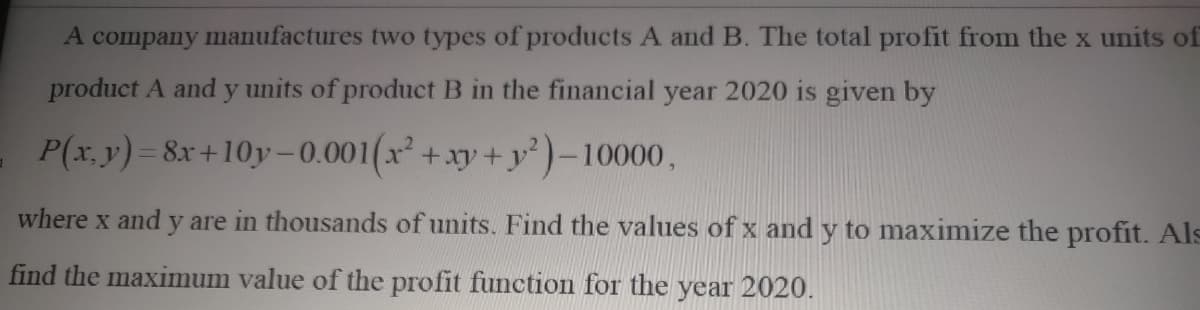 A company manufactures two types of products A and B. The total profit from the x units of
product A and y units of product B in the financial year 2020 is given by
P(x, y)= 8x+10y-0.001(x +xy+y²)-10000,
where x and y are in thousands of units. Find the values of x and y to maximize the profit. Als
find the maximum value of the profit function for the year 2020.

