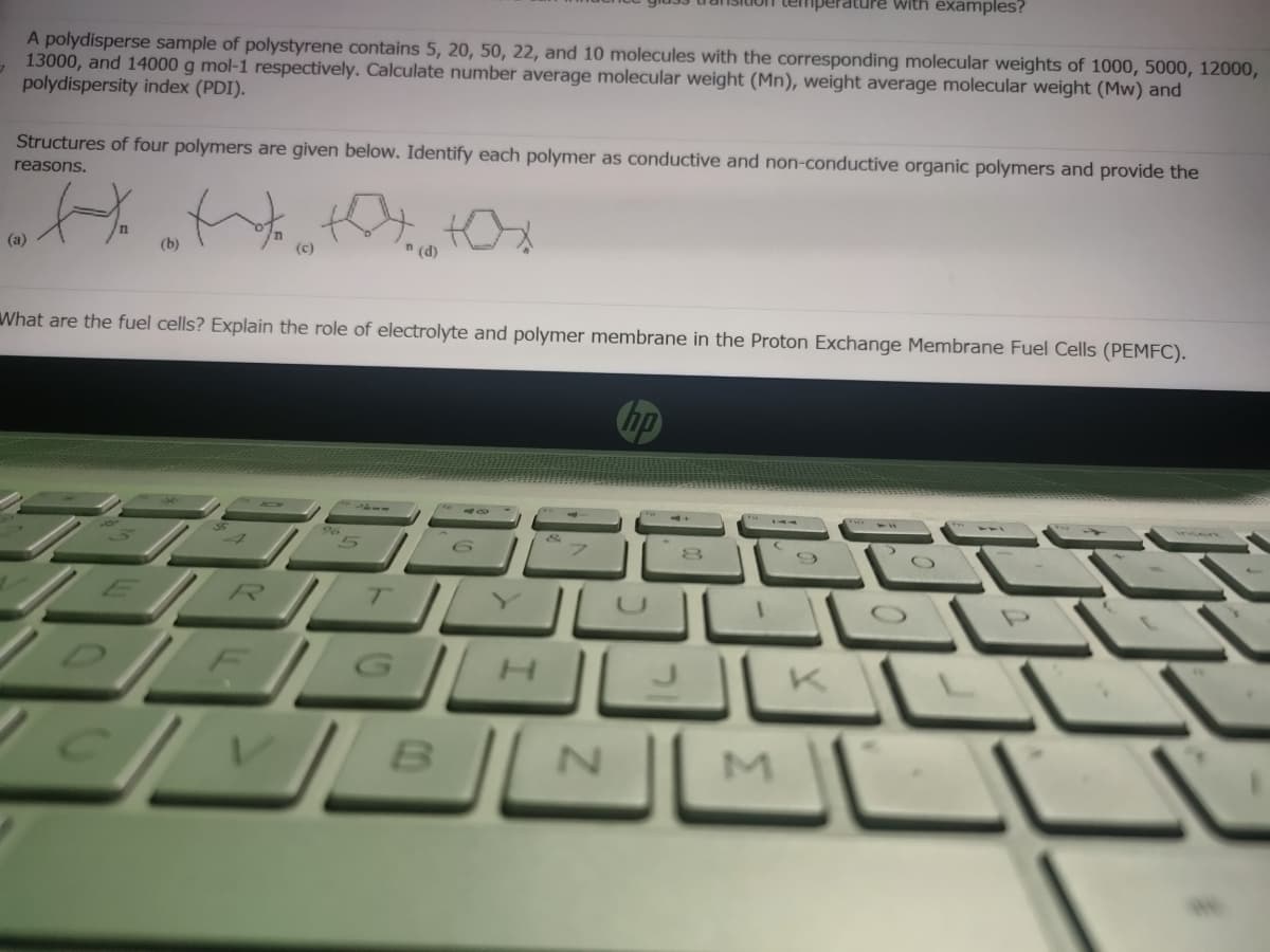 iperature with examples?
A polydisperse sample of polystyrene contains 5, 20, 50, 22, and 10 molecules with the corresponding molecular weights of 1000, 5000, 12000,
13000, and 14000 g mol-1 respectively. Calculate number average molecular weight (Mn), weight average molecular weight (Mw) and
polydispersity index (PDI).
Structures of four polymers are given below. Identify each polymer as conductive and non-conductive organic polymers and provide the
reasons.
(a)
(b)
(c)
n (d)
What are the fuel cells? Explain the role of electrolyte and polymer membrane in the Proton Exchange Membrane Fuel Cells (PEMFC).
hp
R
D E G H
N.
M
