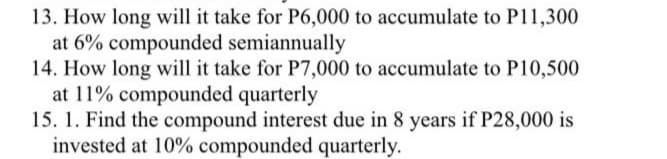 13. How long will it take for P6,000 to accumulate to P11,300
at 6% compounded semiannually
14. How long will it take for P7,000 to accumulate to P10,500
at 11% compounded quarterly
15. 1. Find the compound interest due in 8 years if P28,000 is
invested at 10% compounded quarterly.
