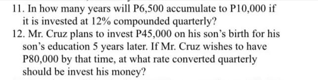 11. In how many years will P6,500 accumulate to P10,000 if
it is invested at 12% compounded quarterly?
12. Mr. Cruz plans to invest P45,000 on his son's birth for his
son's education 5 years later. If Mr. Cruz wishes to have
P80,000 by that time, at what rate converted quarterly
should be invest his money?
