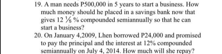 19. A man needs P500,000 in 5 years to start a business. How
much money should he placed in a savings bank now that
gives 12 % % compounded semiannually so that he can
start a business?
20. On January 4,2009, Lhen borrowed P24,000 and promised
to pay the principal and the interest at 12% compounded
semiannually on July 4, 2014. How much will she repay?
