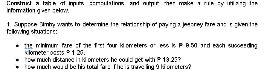 Construct a table of inputs, computations, and output, then make a rule by utilizing the
information given below.
1. Suppose Bimby wants to determine the relationship of paying a jeepney fare and is given the
following situations:
the minimum fare of the first four kilometers or less is P 9.50 and each succeeding
kilometer costs P 1.25.
how much distance in kilometers he could get with P 13.25?
• how much would be his total fare if he is travelling 9 kilometers?
