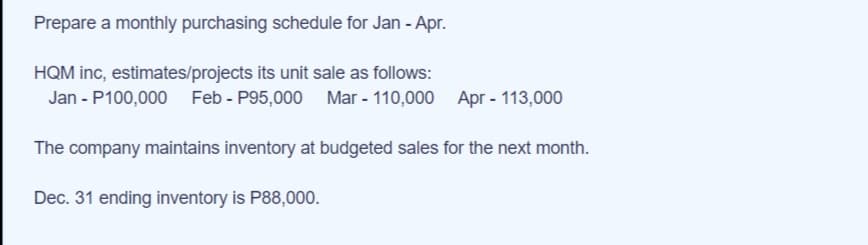 Prepare a monthly purchasing schedule for Jan - Apr.
HQM inc, estimates/projects its unit sale as follows:
Jan - P100,000 Feb - P95,000 Mar - 110,000
Apr - 113,000
The company maintains inventory at budgeted sales for the next month.
Dec. 31 ending inventory is P88,000.
